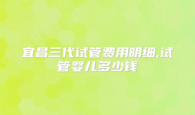 宜昌三代试管费用明细,试管婴儿多少钱