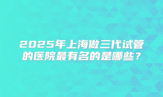 2025年上海做三代试管的医院最有名的是哪些？