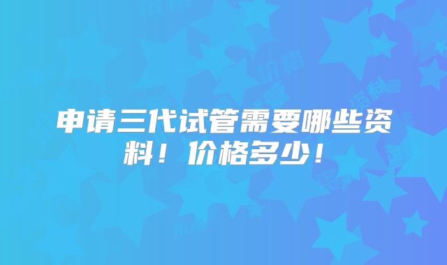 申请三代试管需要哪些资料！价格多少！