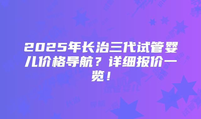 2025年长治三代试管婴儿价格导航?详细报价一览!