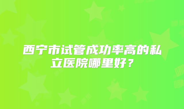 西宁市试管成功率高的私立医院哪里好？