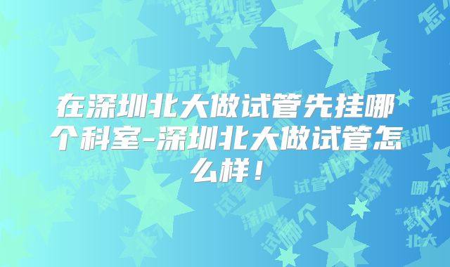 在深圳北大做试管先挂哪个科室-深圳北大做试管怎么样!