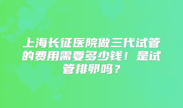 上海长征医院做三代试管的费用需要多少钱！是试管排卵吗？