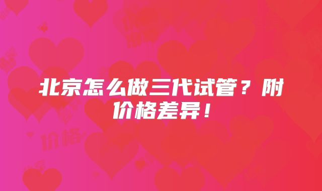 北京怎么做三代试管?附价格差异!