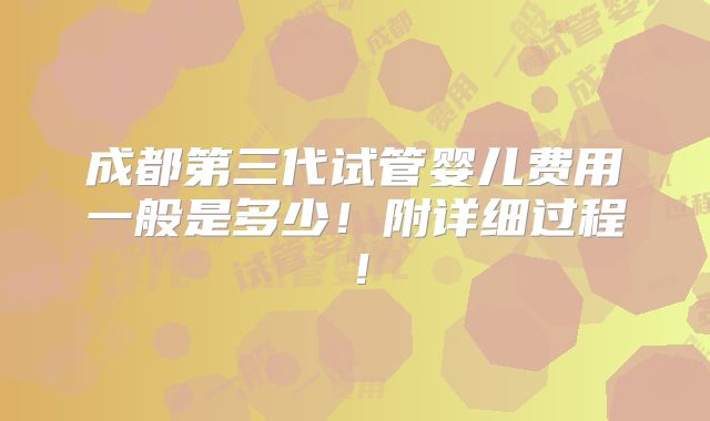 成都第三代试管婴儿费用一般是多少！附详细过程！