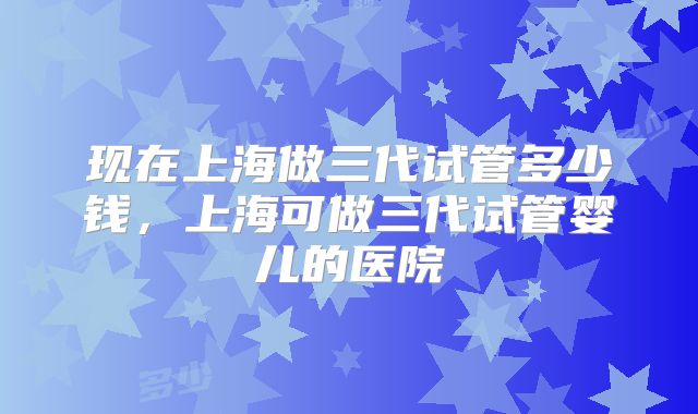 现在上海做三代试管多少钱,上海可做三代试管婴儿的医院