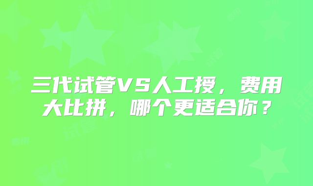 三代试管VS人工授,费用大比拼,哪个更适合你?