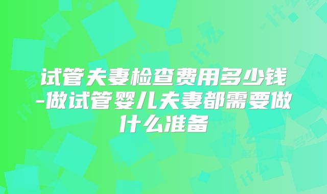 试管夫妻检查费用多少钱-做试管婴儿夫妻都需要做什么准备