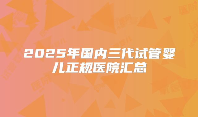 2025年国内三代试管婴儿正规医院汇总