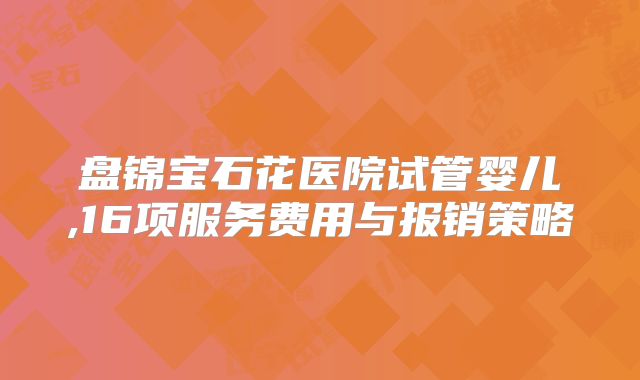 盘锦宝石花医院试管婴儿,16项服务费用与报销策略