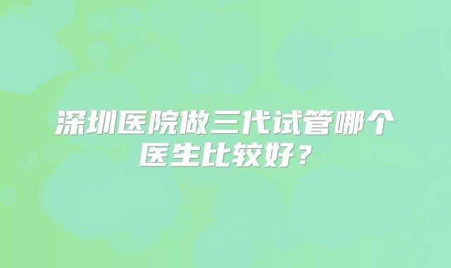 深圳医院做三代试管哪个医生比较好？