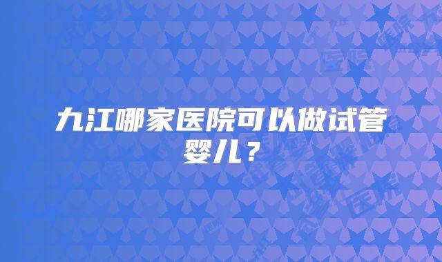 九江哪家医院可以做试管婴儿?