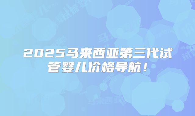 2025马来西亚第三代试管婴儿价格导航!
