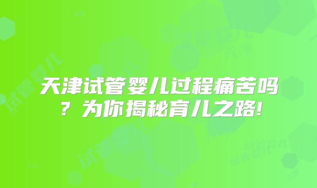 天津试管婴儿过程痛苦吗?为你揭秘育儿之路!