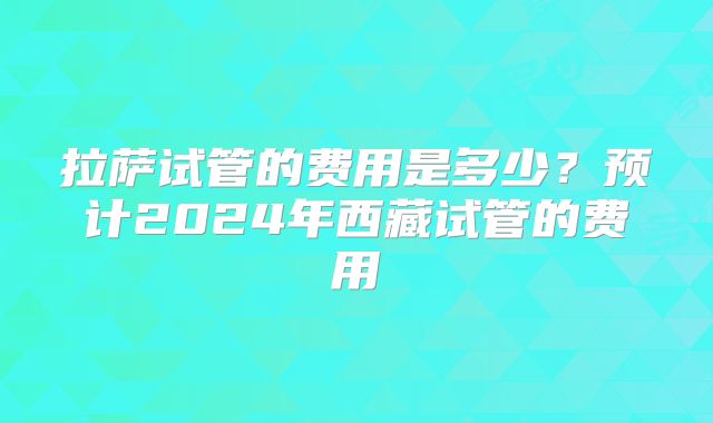 拉萨试管的费用是多少？预计2024年西藏试管的费用