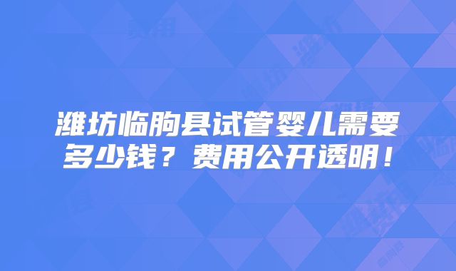 潍坊临朐县试管婴儿需要多少钱？费用公开透明！