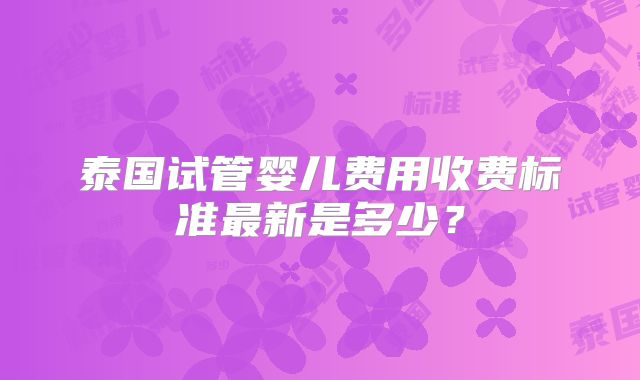 泰国试管婴儿费用收费标准最新是多少?