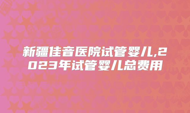 新疆佳音医院试管婴儿,2023年试管婴儿总费用