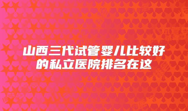 山西三代试管婴儿比较好的私立医院排名在这