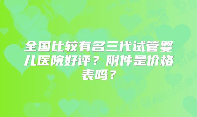 全国比较有名三代试管婴儿医院好评?附件是价格表吗?
