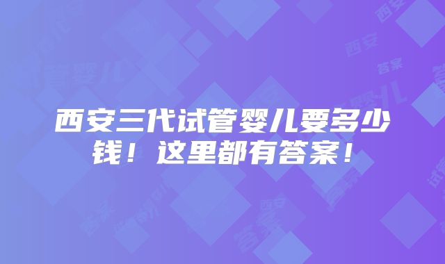 西安三代试管婴儿要多少钱！这里都有答案！