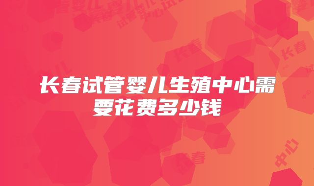长春试管婴儿生殖中心需要花费多少钱