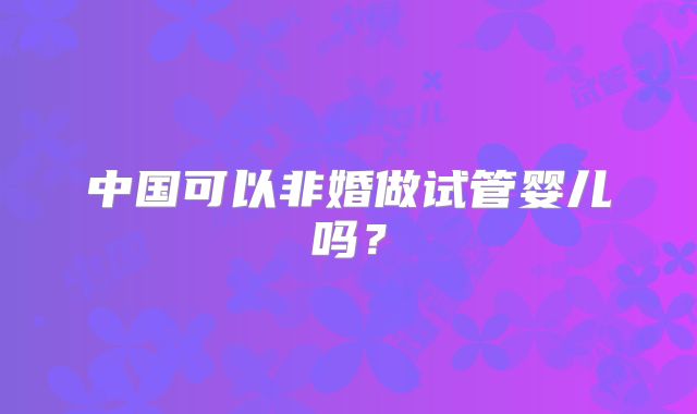 中国可以非婚做试管婴儿吗?