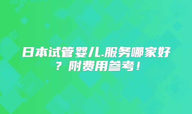 日本试管婴儿.服务哪家好?附费用参考!