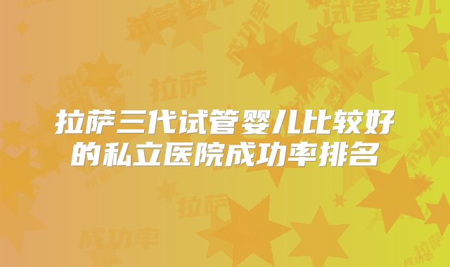 拉萨三代试管婴儿比较好的私立医院成功率排名