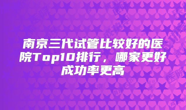 南京三代试管比较好的医院Top10排行,哪家更好成功率更高
