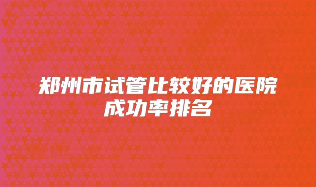 郑州市试管比较好的医院成功率排名
