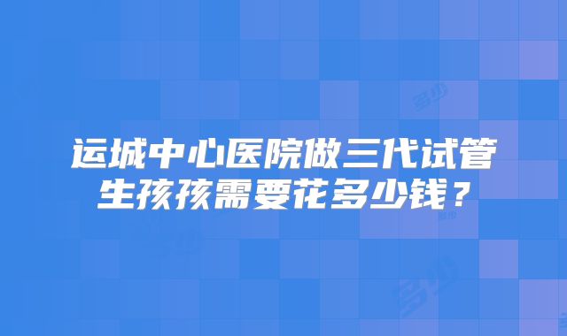 运城中心医院做三代试管生孩孩需要花多少钱?