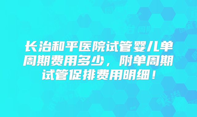 长治和平医院试管婴儿单周期费用多少,附单周期试管促排费用明细!