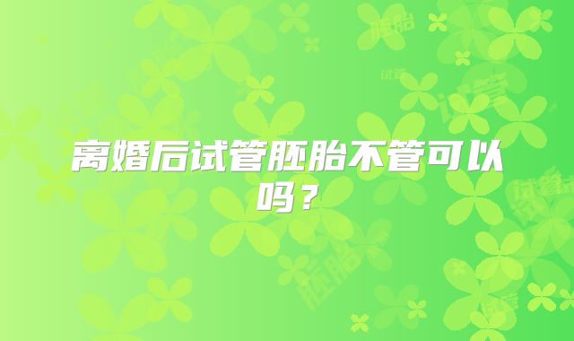 离婚后试管胚胎不管可以吗?