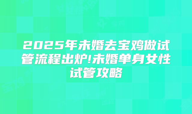 2025年未婚去宝鸡做试管流程出炉!未婚单身女性试管攻略