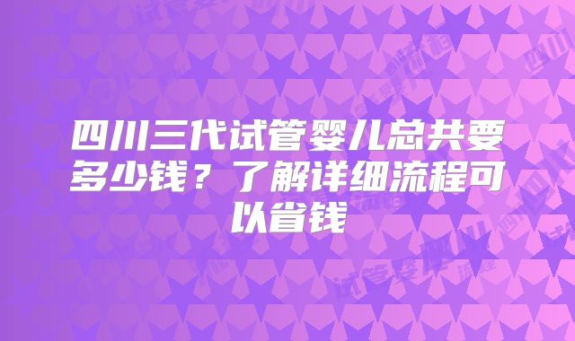 四川三代试管婴儿总共要多少钱?了解详细流程可以省钱
