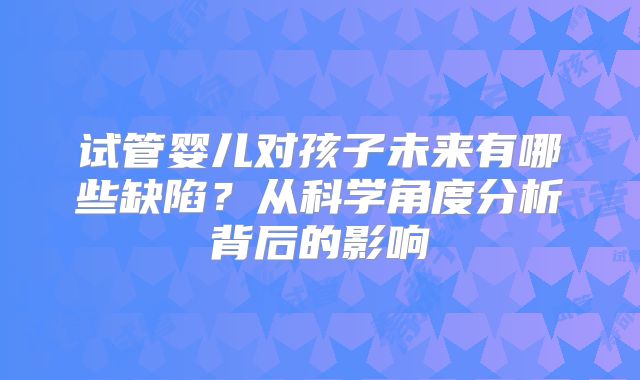 试管婴儿对孩子未来有哪些缺陷?从科学角度分析背后的影响