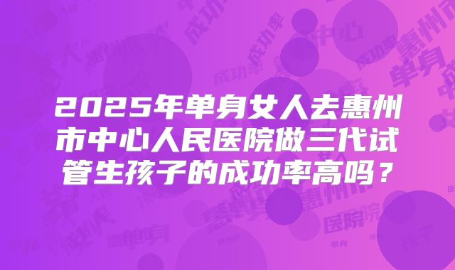 2025年单身女人去惠州市中心人民医院做三代试管生孩子的成功率高吗？