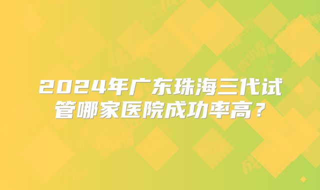 2024年广东珠海三代试管哪家医院成功率高？