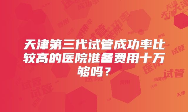 天津第三代试管成功率比较高的医院准备费用十万够吗?