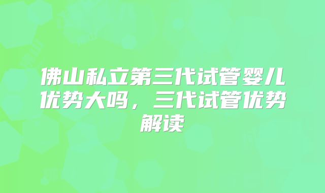 佛山私立第三代试管婴儿优势大吗,三代试管优势解读