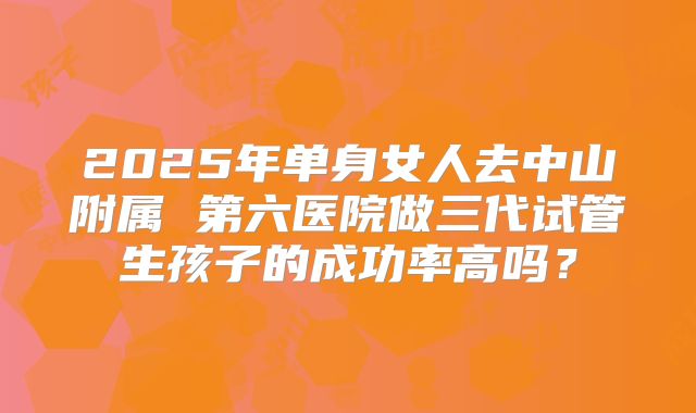 2025年单身女人去中山附属 第六医院做三代试管生孩子的成功率高吗?