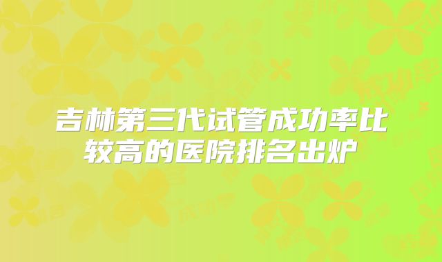 吉林第三代试管成功率比较高的医院排名出炉