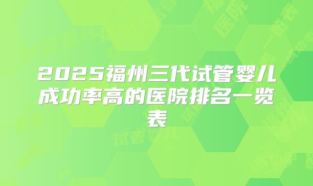 2025福州三代试管婴儿成功率高的医院排名一览表