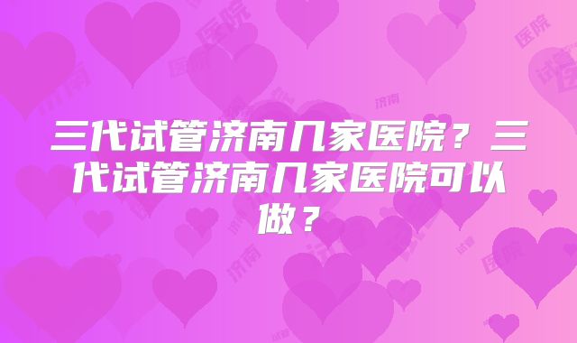 三代试管济南几家医院？三代试管济南几家医院可以做？