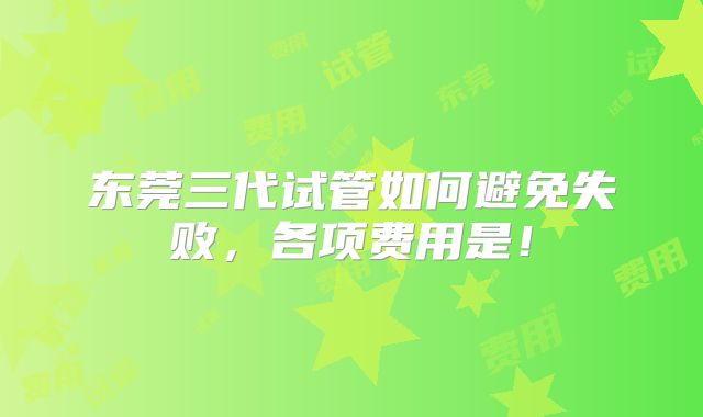 东莞三代试管如何避免失败,各项费用是!