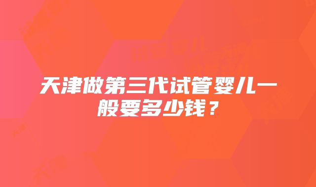 天津做第三代试管婴儿一般要多少钱?