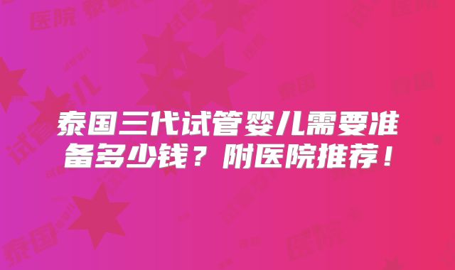 泰国三代试管婴儿需要准备多少钱？附医院推荐！