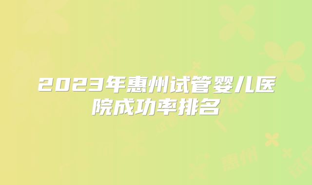 2023年惠州试管婴儿医院成功率排名