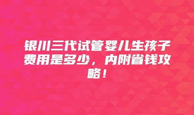 银川三代试管婴儿生孩子费用是多少，内附省钱攻略！